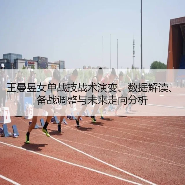 王曼昱女单战技战术演变、数据解读、备战调整与未来走向分析